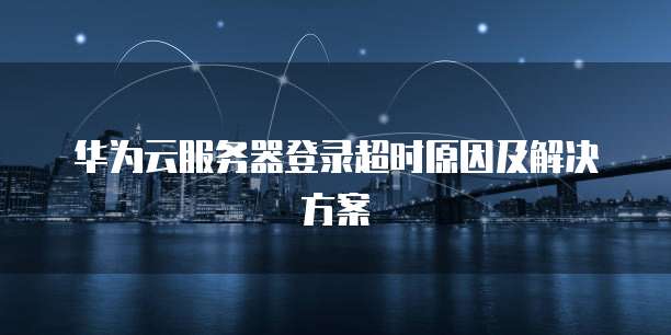 华为云服务器登录超时原因及解决方案