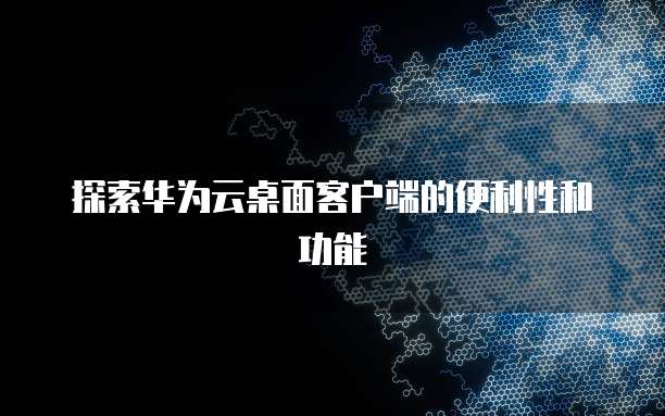 探索华为云桌面客户端的便利性和功能