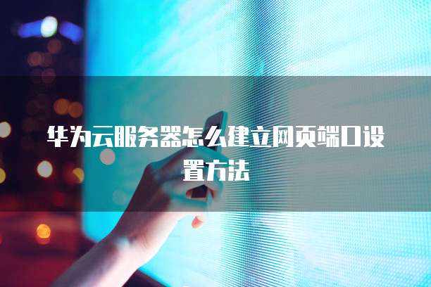 华为云服务器怎么建立网页端口设置方法
