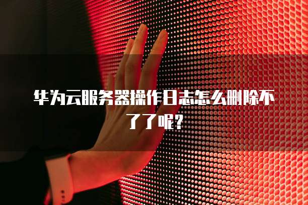 华为云服务器操作日志怎么删除不了了呢？