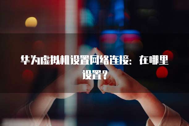 华为虚拟机设置网络连接：在哪里设置？