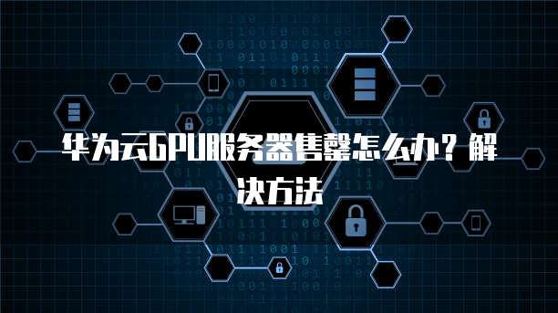 华为云GPU服务器售罄怎么办？解决方法