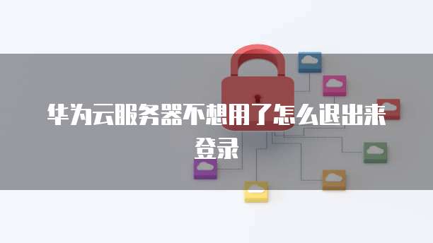 华为云服务器不想用了怎么退出来登录
