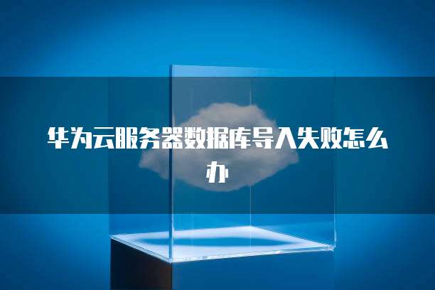 华为云服务器数据库导入失败怎么办