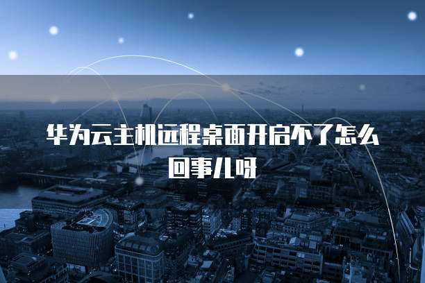 华为云主机远程桌面开启不了怎么回事儿呀