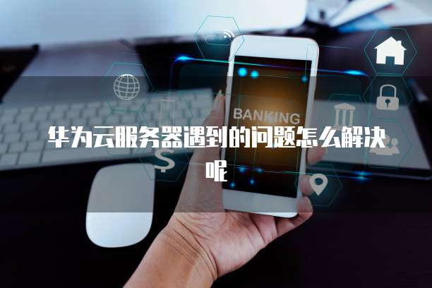 华为云服务器遇到的问题怎么解决呢