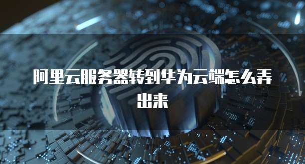 阿里云服务器转到华为云端怎么弄出来