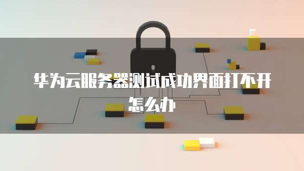 华为云服务器测试成功界面打不开怎么办