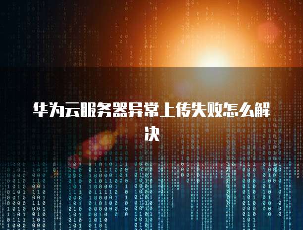 华为云服务器异常上传失败怎么解决
