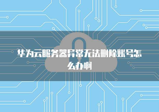 华为云服务器异常无法删除账号怎么办啊