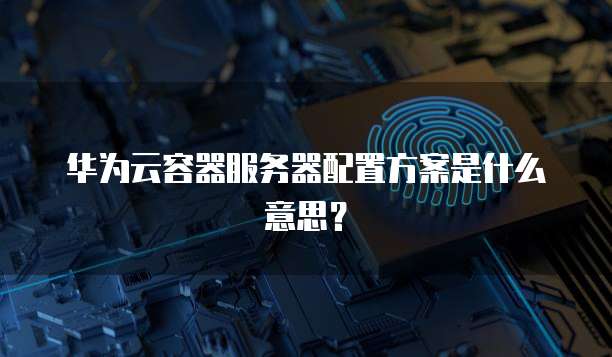 华为云容器服务器配置方案是什么意思？