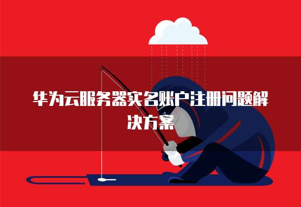 华为云服务器实名账户注册问题解决方案