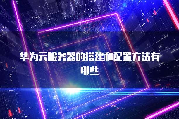华为云服务器的搭建和配置方法有哪些