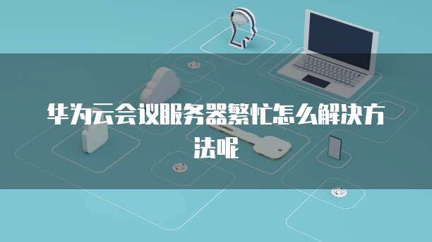 华为云会议服务器繁忙怎么解决方法呢