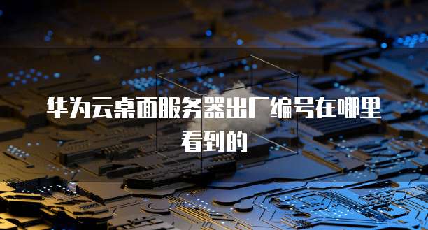 华为云桌面服务器出厂编号在哪里看到的
