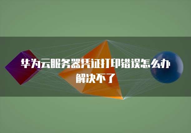 华为云服务器凭证打印错误怎么办解决不了