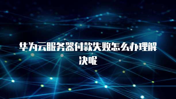 华为云服务器付款失败怎么办理解决呢