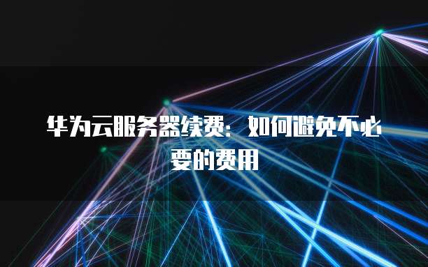 华为云服务器续费：如何避免不必要的费用