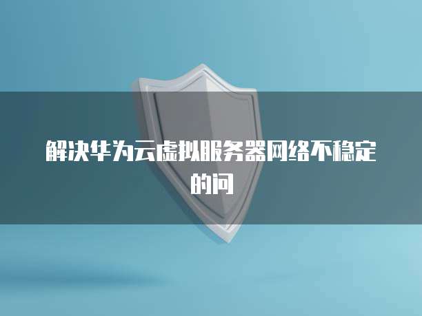 解决华为云虚拟服务器网络不稳定的问