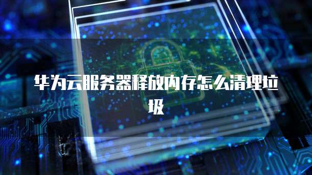 华为云服务器释放内存怎么清理垃圾