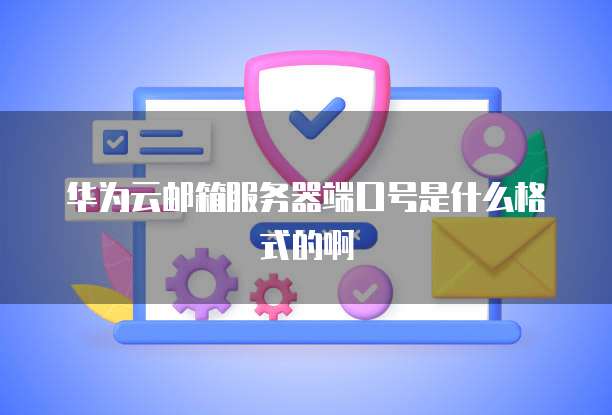 华为云邮箱服务器端口号是什么格式的啊