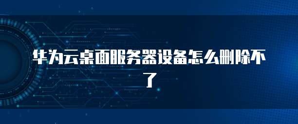华为云桌面服务器设备怎么删除不了