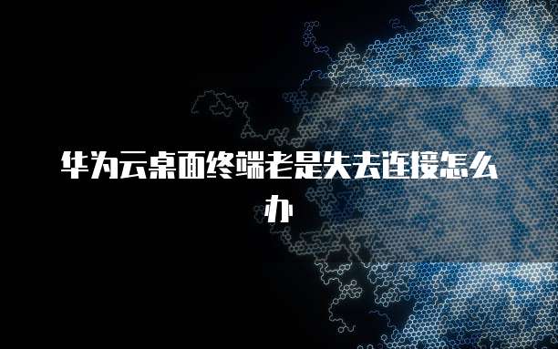 华为云桌面终端老是失去连接怎么办