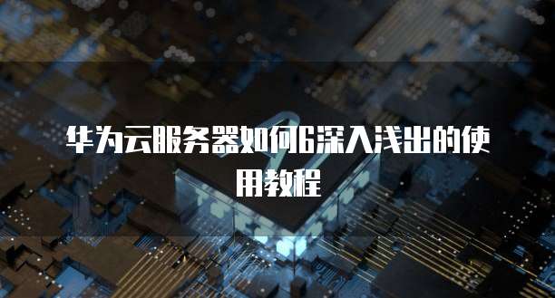 华为云服务器如何6深入浅出的使用教程