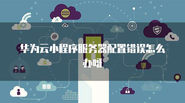华为云小程序服务器配置错误怎么办呀