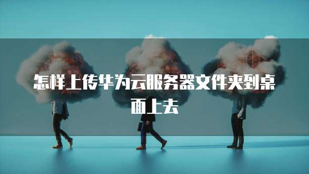 怎样上传华为云服务器文件夹到桌面上去