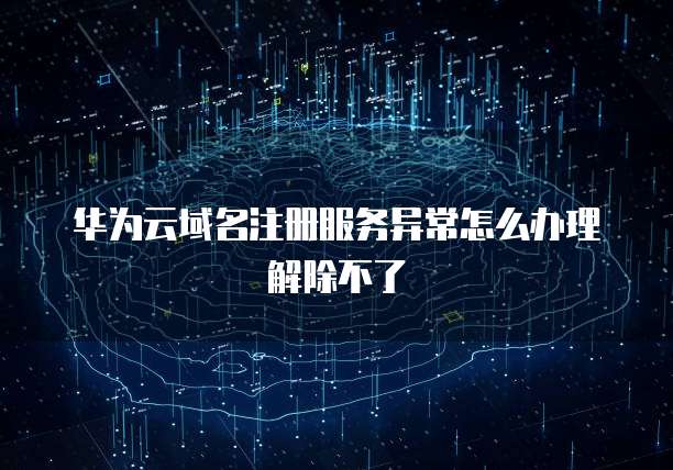 华为云域名注册服务异常怎么办理解除不了