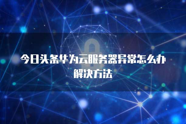今日头条华为云服务器异常怎么办解决方法