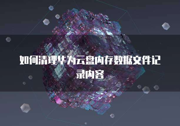 如何清理华为云盘内存数据文件记录内容