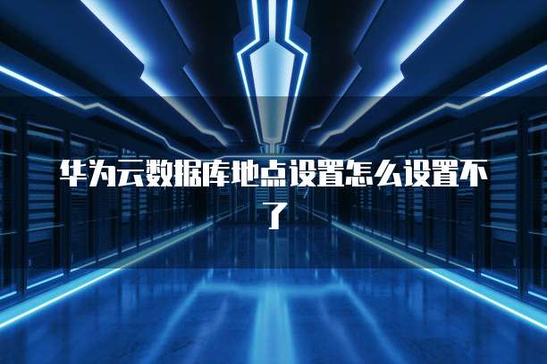 华为云数据库地点设置怎么设置不了