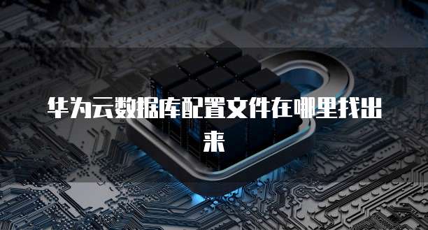 华为云数据库配置文件在哪里找出来