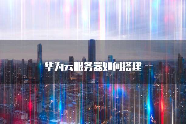 华为云服务器如何搭建