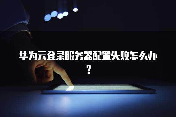 华为云登录服务器配置失败怎么办？