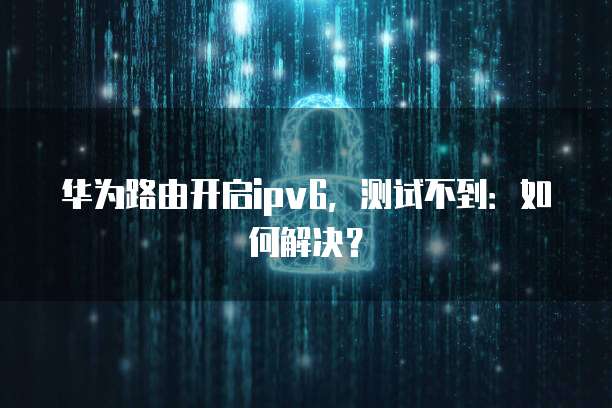 华为路由开启ipv6，测试不到：如何解决？