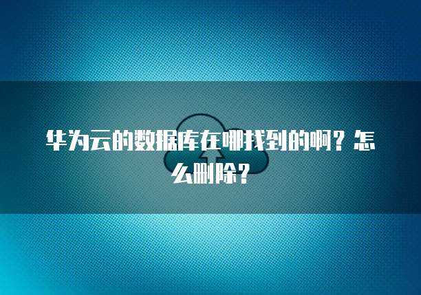 华为云的数据库在哪找到的啊？怎么删除？