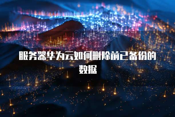 服务器华为云如何删除前已备份的数据
