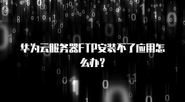 华为云服务器FTP安装不了应用怎么办？