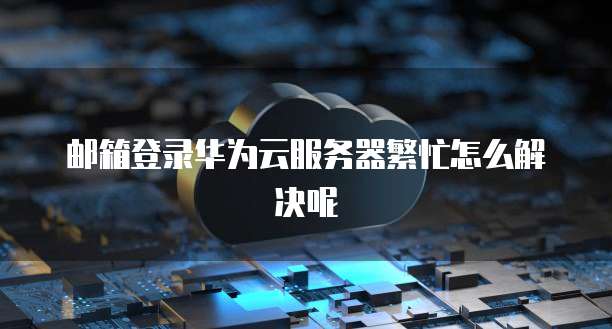 邮箱登录华为云服务器繁忙怎么解决呢