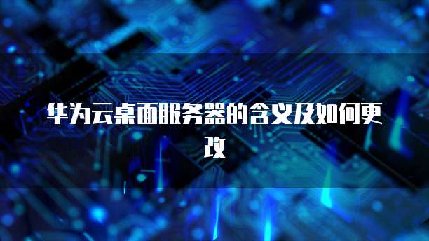 华为云桌面服务器的含义及如何更改