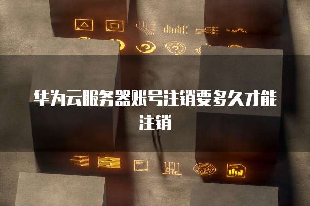 华为云服务器账号注销要多久才能注销