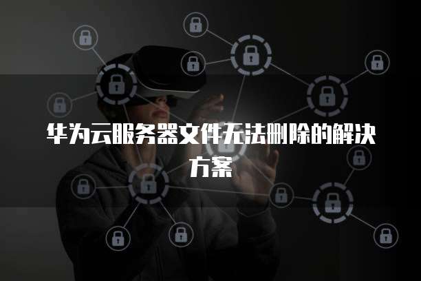 华为云服务器文件无法删除的解决方案