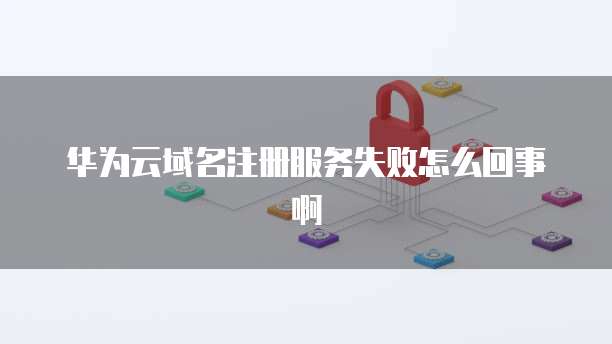 华为云域名注册服务失败怎么回事啊