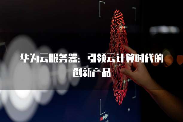 华为云服务器：引领云计算时代的创新产品