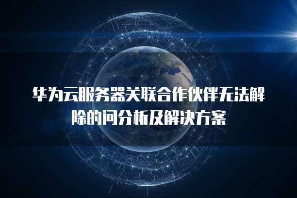 华为云服务器关联合作伙伴无法解除的问分析及解决方案