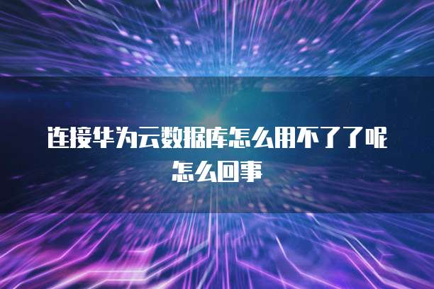 连接华为云数据库怎么用不了了呢怎么回事