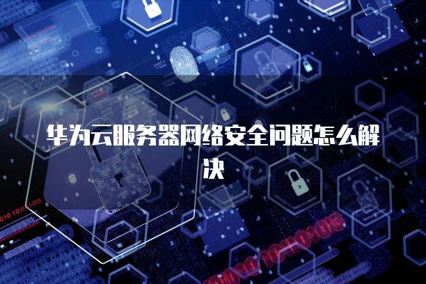 华为云服务器网络安全问题怎么解决